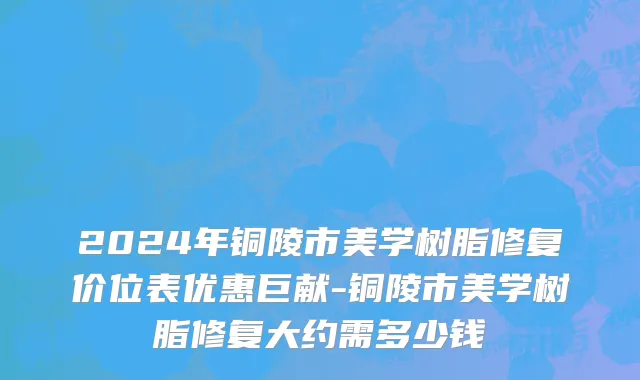 2024年铜陵市美学树脂修复价位表优惠巨献-铜陵市美学树脂修复大约需多少钱