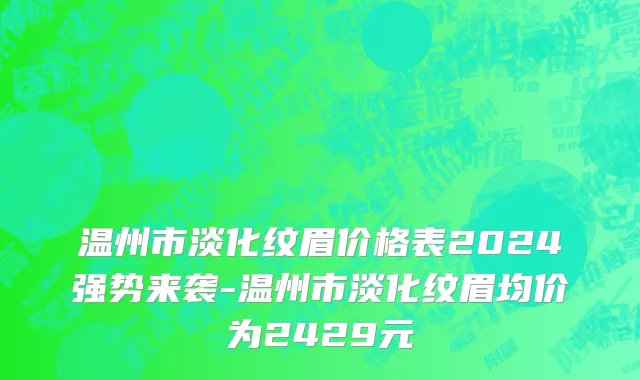 温州市淡化纹眉价格表2024强势来袭-温州市淡化纹眉均价为2429元