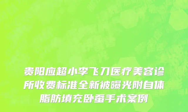 贵阳应超小李飞刀医疗美容诊所收费标准全新被曝光附自体脂肪填充卧蚕手术案例