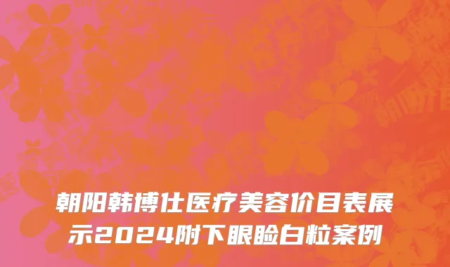 朝阳韩博仕医疗美容价目表展示2024附下眼睑白粒案例