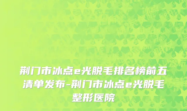 荆门市冰点e光脱毛排名榜前五清单发布-荆门市冰点e光脱毛整形医院