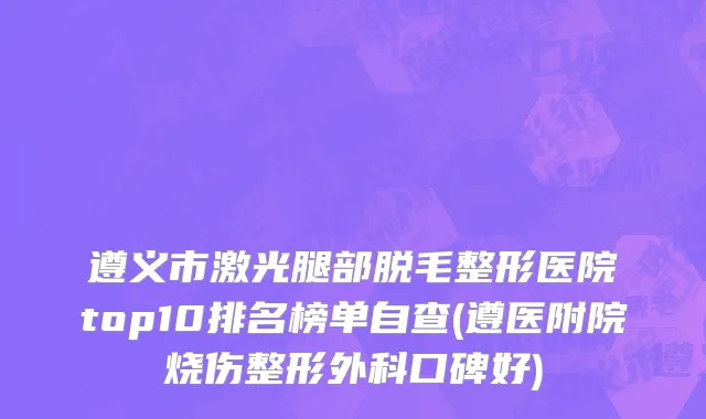 遵义市激光腿部脱毛整形医院top10排名榜单自查(遵医附院烧伤整形外科口碑好)