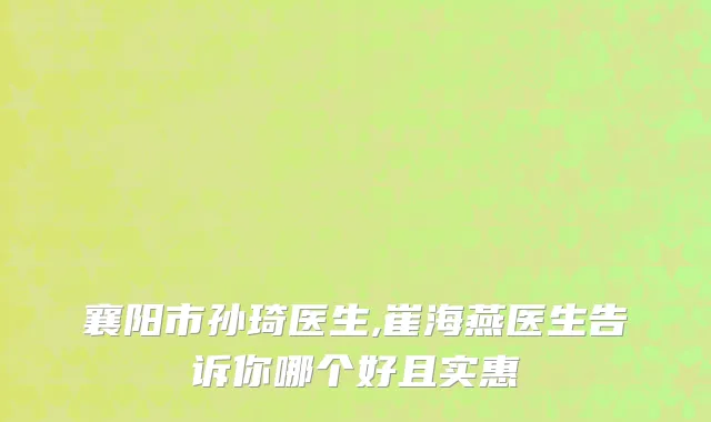 襄阳市孙琦医生,崔海燕医生告诉你哪个好且实惠