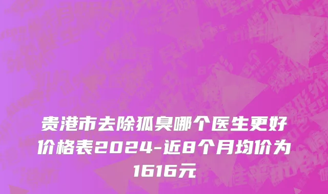 贵港市去除狐臭哪个医生更好价格表2024-近8个月均价为1616元