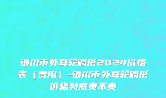银川市外耳轮畸形2024价格表（费用）-银川市外耳轮畸形价格到底贵不贵