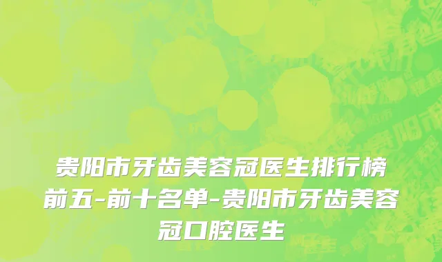 贵阳市牙齿美容冠医生排行榜前五-前十名单-贵阳市牙齿美容冠口腔医生