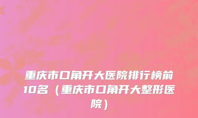重庆市口角开大医院排行榜前10名（重庆市口角开大整形医院）