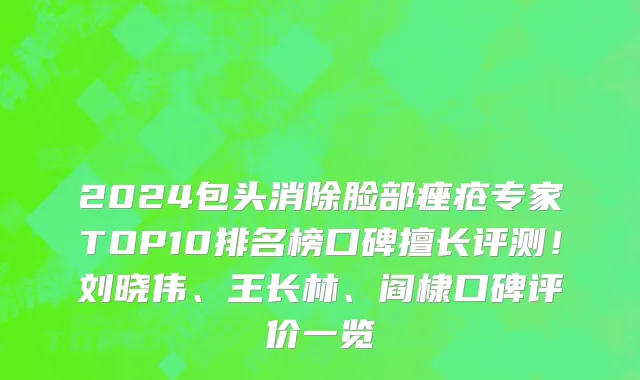 2024包头消除脸部痤疮专家TOP10排名榜口碑擅长评测!刘晓伟、王长林、阎棣口碑评价一览