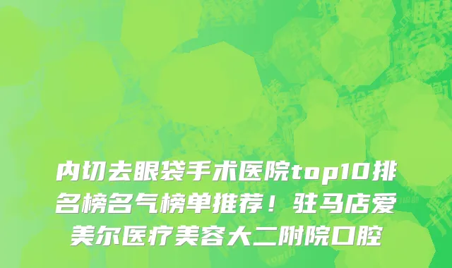 内切去眼袋手术医院top10排名榜名气榜单推荐!驻马店爱美尔医疗美容大二附院口腔