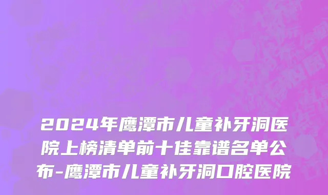 2024年鹰潭市儿童补牙洞医院上榜清单前十佳靠谱名单公布-鹰潭市儿童补牙洞口腔医院