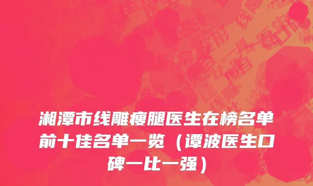 湘潭市线雕瘦腿医生在榜名单前十佳名单一览（谭波医生口碑一比一强）