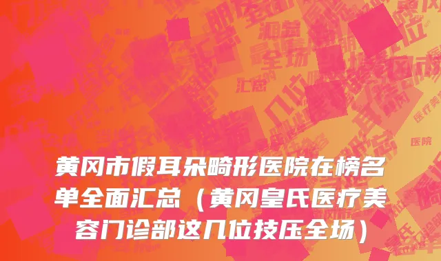 黄冈市假耳朵畸形医院在榜名单全面汇总（黄冈皇氏医疗美容门诊部这几位技压全场）