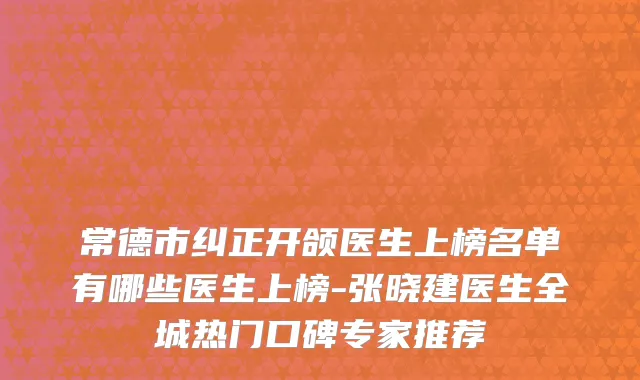 常德市纠正开颌医生上榜名单有哪些医生上榜-张晓建医生全城热门口碑专家推荐