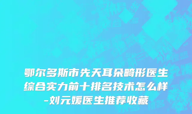 鄂尔多斯市先天耳朵畸形医生综合实力前十排名技术怎么样-刘元媛医生推荐收藏