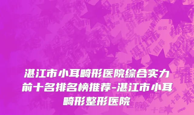 湛江市小耳畸形医院综合实力前十名排名榜推荐-湛江市小耳畸形整形医院