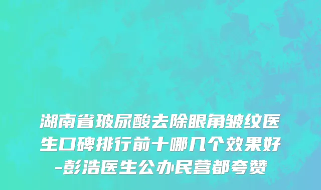 湖南省玻尿酸去除眼角皱纹医生口碑排行前十哪几个效果好-彭浩医生公办民营都夸赞