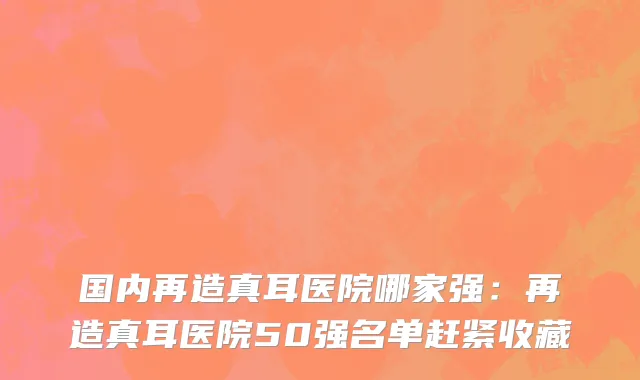 国内再造真耳医院哪家强：再造真耳医院50强名单赶紧收藏