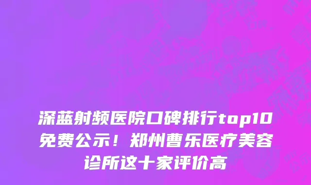 深蓝射频医院口碑排行top10免费公示!郑州曹乐医疗美容诊所这十家评价高