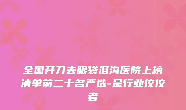 全国开刀去眼袋泪沟医院上榜清单前二十名严选-是行业佼佼者