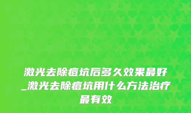 激光去除痘坑后多久效果最好_激光去除痘坑用什么方法治疗最有效