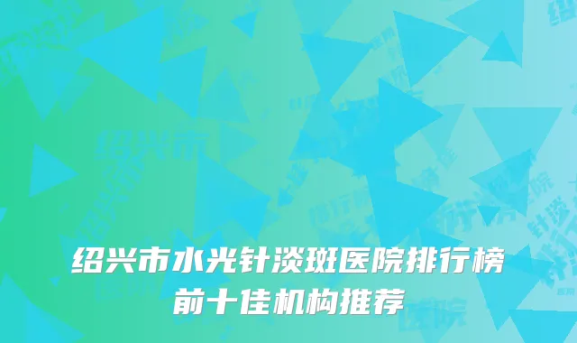 绍兴市水光针淡斑医院排行榜前十佳机构推荐