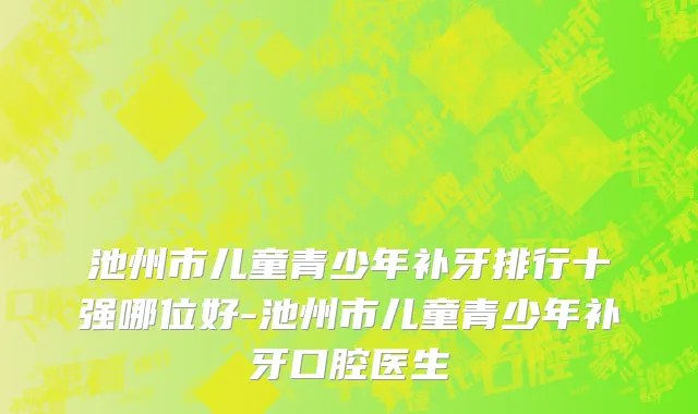 池州市儿童青少年补牙排行十强哪位好-池州市儿童青少年补牙口腔医生