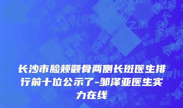 长沙市脸颊颧骨两侧长斑医生排行前十位公示了-邹泽亚医生实力在线