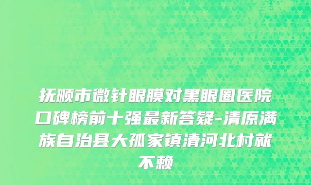 抚顺市微针眼膜对黑眼圈医院口碑榜前十强最新答疑-清原满族自治县大孤家镇清河北村就不赖