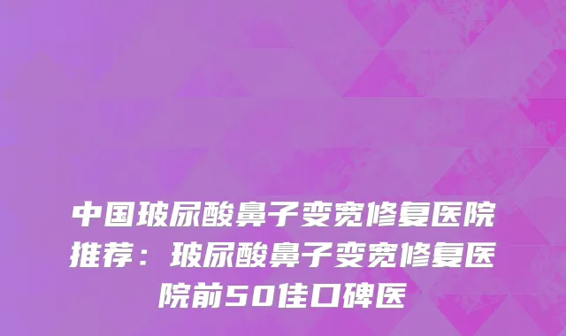 中国玻尿酸鼻子变宽修复医院推荐：玻尿酸鼻子变宽修复医院前50佳口碑医