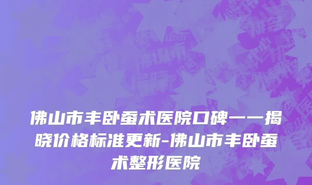 佛山市丰卧蚕术医院口碑一一揭晓价格标准更新-佛山市丰卧蚕术整形医院