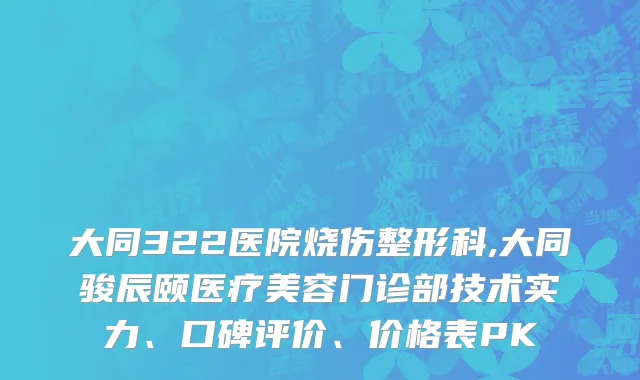 大同322医院烧伤整形科,大同骏辰颐医疗美容门诊部技术实力、口碑评价、价格表PK