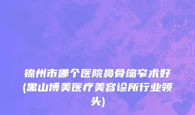 锦州市哪个医院鼻骨缩窄术好(黑山博美医疗美容诊所行业领头)