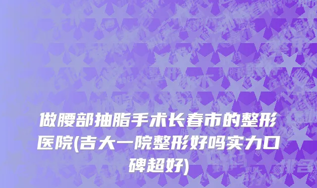 做腰部抽脂手术长春市的整形医院(吉大一院整形好吗实力口碑超好)