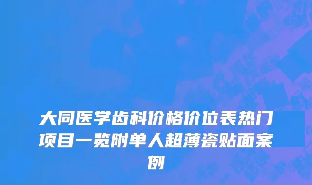 大同医学齿科价格价位表热门项目一览附单人超薄瓷贴面案例