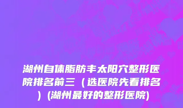 湖州自体脂肪丰太阳穴整形医院排名前三（选医院先看排名）(湖州最好的整形医院)