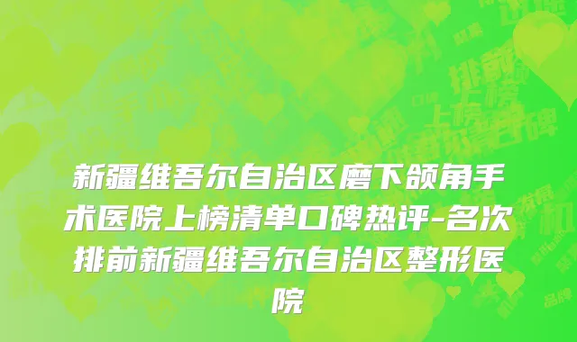 新疆维吾尔自治区磨下颌角手术医院上榜清单口碑热评-名次排前新疆维吾尔自治区整形医院