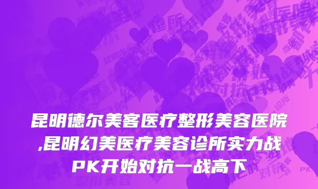 昆明德尔美客医疗整形美容医院,昆明幻美医疗美容诊所实力战PK开始对抗一战高下