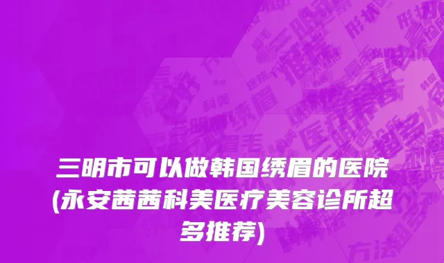 三明市可以做韩国绣眉的医院(永安茜茜科美医疗美容诊所超多推荐)