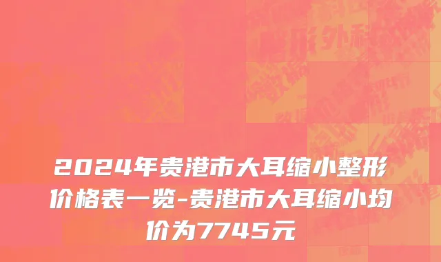 2024年贵港市大耳缩小整形价格表一览-贵港市大耳缩小均价为7745元