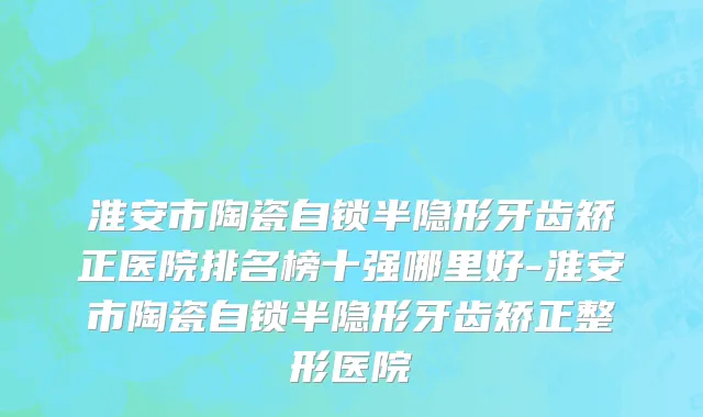 淮安市陶瓷自锁半隐形牙齿矫正医院排名榜十强哪里好-淮安市陶瓷自锁半隐形牙齿矫正整形医院