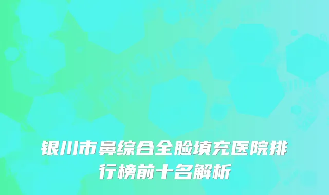 银川市鼻综合全脸填充医院排行榜前十名解析