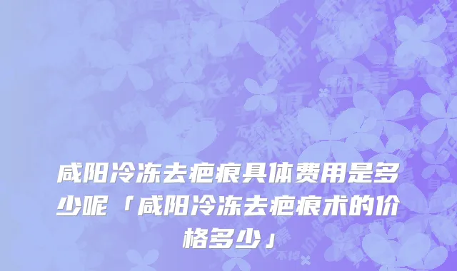 咸阳冷冻去疤痕具体费用是多少呢「咸阳冷冻去疤痕术的价格多少」