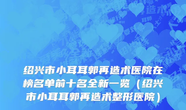 绍兴市小耳耳郭再造术医院在榜名单前十名全新一览（绍兴市小耳耳郭再造术整形医院）