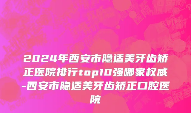 2024年西安市隐适美牙齿矫正医院排行top10强哪家权威-西安市隐适美牙齿矫正口腔医院
