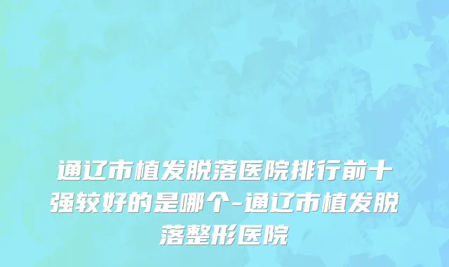 通辽市植发脱落医院排行前十强较好的是哪个-通辽市植发脱落整形医院