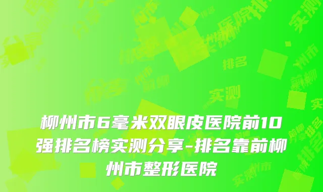 柳州市6毫米双眼皮医院前10强排名榜实测分享-排名靠前柳州市整形医院
