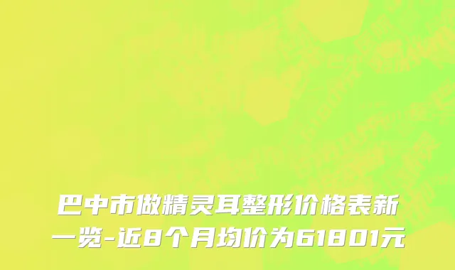 巴中市做精灵耳整形价格表新一览-近8个月均价为61801元