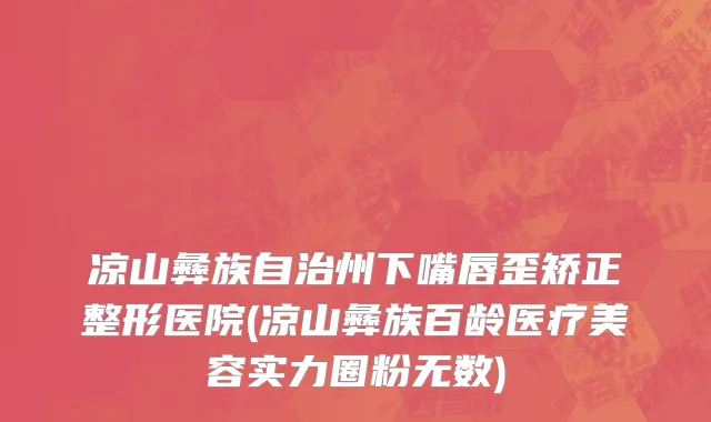 凉山彝族自治州下嘴唇歪矫正整形医院(凉山彝族百龄医疗美容实力圈粉无数)