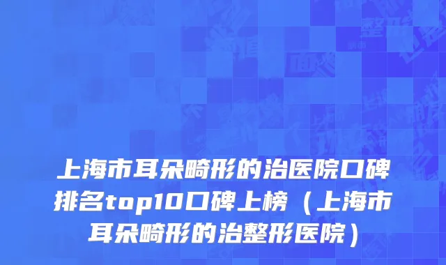 上海市耳朵畸形的治医院口碑排名top10口碑上榜（上海市耳朵畸形的治整形医院）