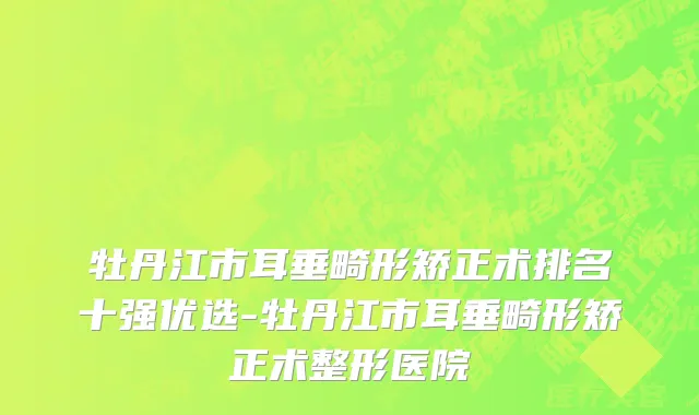 牡丹江市耳垂畸形矫正术排名十强优选-牡丹江市耳垂畸形矫正术整形医院